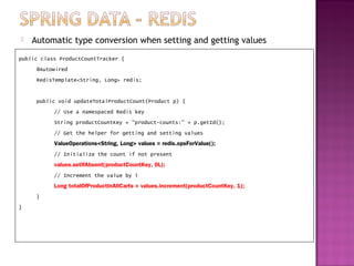    Automatic type conversion when setting and getting values
public class ProductCountTracker {
     @Autowired
     RedisTemplate<String, Long> redis;


     public void updateTotalProductCount(Product p) {
           // Use a namespaced Redis key
           String productCountKey = "product-counts:" + p.getId();
           // Get the helper for getting and setting values
           ValueOperations<String, Long> values = redis.opsForValue();
           // Initialize the count if not present
           values.setIfAbsent(productCountKey, 0L);
           // Increment the value by 1
           Long totalOfProductInAllCarts = values.increment(productCountKey, 1);
     }
}
 