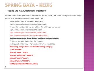    Using the HashOperations interface
private static final RedisSerializer<String> STRING_SERIALIZER = new StringRedisSerializer();
public void updateTotalProductCount(Product p) {
     RedisTemplate tmpl = new RedisTemplate();
     tmpl.setConnectionFactory(connectionFactory);
     // Use the standard String serializer for all keys and values
     tmpl.setKeySerializer(STRING_SERIALIZER);
     tmpl.setHashKeySerializer(STRING_SERIALIZER);
     tmpl.setHashValueSerializer(STRING_SERIALIZER);
     HashOperations<String, String, String> hashOps = tmpl.opsForHash();
     // Access the attributes for the Product
     String productAttrsKey = "products:attrs:" + p.getId();
     Map<String, String> attrs = new HashMap<String, String>();
     // Fill attributes
     attrs.put("name", "iPad");
     attrs.put("deviceType", "tablet");
     attrs.put("color", "black");
     attrs.put("price", "499.00");
     hashOps.putAll(productAttrsKey, attrs);
}
 