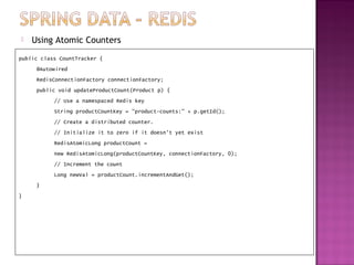    Using Atomic Counters
public class CountTracker {
     @Autowired
     RedisConnectionFactory connectionFactory;
     public void updateProductCount(Product p) {
           // Use a namespaced Redis key
           String productCountKey = "product-counts:" + p.getId();
           // Create a distributed counter.
           // Initialize it to zero if it doesn't yet exist
           RedisAtomicLong productCount =
           new RedisAtomicLong(productCountKey, connectionFactory, 0);
           // Increment the count
           Long newVal = productCount.incrementAndGet();
     }
}
 