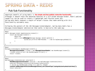    Pub/Sub Functionality
Important benefit of using Redis is the simple and fast publish/subscribe functionality.
Although it doesn’t have the advanced features of a full-blown message broker, Redis’ pub/sub
capability can be used to create a lightweight and flexible event bus.
Spring Data Redis exposes a couple of helper classes that make working with this
functionality extremely easy.

Following the pattern of the JMS MessageListenerAdapter, Spring Data Redis has a
MessageListenerAdapter abstraction that works in basically the same way

@Bean
public MessageListener dumpToConsoleListener() {
       return new MessageListener() {
              @Override
              public void onMessage(Message message, byte[] pattern) {
                            System.out.println("FROM MESSAGE: " + new String(message.getBody()));
              }
       };
}

@Bean
MessageListenerAdapter beanMessageListener() {
       MessageListenerAdapter listener = new MessageListenerAdapter( new BeanMessageListener());
       listener.setSerializer( new BeanMessageSerializer() );
       return listener;
}

@Bean
RedisMessageListenerContainer container() {
       RedisMessageListenerContainer container = new RedisMessageListenerContainer();
       container.setConnectionFactory(redisConnectionFactory());
       // Assign our BeanMessageListener to a specific channel
       container.addMessageListener(beanMessageListener(),new ChannelTopic("spring-data-book:pubsub-test:dump"));
       return container;
}
 