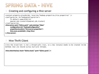    Creating and configuring a Hive server
<context:property-placeholder location="hadoop.properties,hive.properties" />
<configuration id="hadoopConfiguration">
       fs.default.name=${hd.fs}
       mapred.job.tracker=${mapred.job.tracker}
</configuration>
<hive-server port="${hive.port}" auto-startup="false"
       configuration-ref="hadoopConfiguration"
       properties-location="hive-server.properties">
       hive.exec.scratchdir=/tmp/hive/
</hive-server>



   Hive Thrift Client
since the HiveClient is not a thread-safe class, so a new instance needs to be created inside
methods that are shared across multiple threads.

<hive-client-factory host="${hive.host}" port="${hive.port}"/>
 