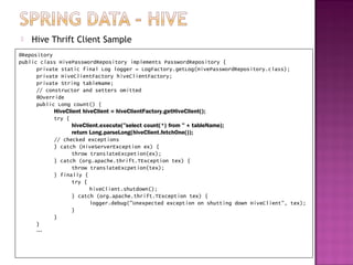    Hive Thrift Client Sample
@Repository
public class HivePasswordRepository implements PasswordRepository {
      private static final Log logger = LogFactory.getLog(HivePasswordRepository.class);
      private HiveClientFactory hiveClientFactory;
      private String tableName;
      // constructor and setters omitted
      @Override
      public Long count() {
            HiveClient hiveClient = hiveClientFactory.getHiveClient();
            try {
                   hiveClient.execute("select count(*) from " + tableName);
                   return Long.parseLong(hiveClient.fetchOne());
            // checked exceptions
            } catch (HiveServerException ex) {
                   throw translateExcpetion(ex);
            } catch (org.apache.thrift.TException tex) {
                   throw translateExcpetion(tex);
            } finally {
                   try {
                          hiveClient.shutdown();
                   } catch (org.apache.thrift.TException tex) {
                          logger.debug("Unexpected exception on shutting down HiveClient", tex);
                   }
            }
      }
      …
 