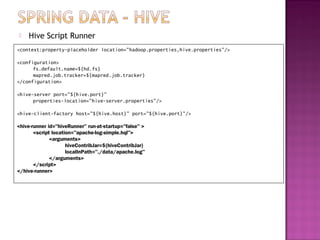    Hive Script Runner
<context:property-placeholder location="hadoop.properties,hive.properties"/>

<configuration>
      fs.default.name=${hd.fs}
      mapred.job.tracker=${mapred.job.tracker}
</configuration>

<hive-server port="${hive.port}"
      properties-location="hive-server.properties"/>

<hive-client-factory host="${hive.host}" port="${hive.port}"/>

<hive-runner id="hiveRunner" run-at-startup="false" >
       <script location="apache-log-simple.hql">
              <arguments>
                     hiveContribJar=${hiveContribJar}
                     localInPath="./data/apache.log"
              </arguments>
       </script>
</hive-runner>
 