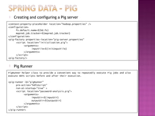    Creating and configuring a Pig server
<context:property-placeholder location="hadoop.properties" />
<configuration>
      fs.default.name=${hd.fs}
      mapred.job.tracker=${mapred.job.tracker}
</configuration>
<pig-factory properties-location="pig-server.properties"
      <script location="initialization.pig">
            <arguments>
                  inputFile=${initInputFile}
            </arguments>
      </script>
<pig-factory/>


   Pig Runner
PigRunner helper class to provide a convenient way to repeatedly execute Pig jobs and also
execute HDFS scripts before and after their execution.

<pig-runner id="pigRunner"
      pre-action="hdfsScript"
      run-at-startup="true" >
      <script location="password-analysis.pig">
            <arguments>
                  inputDir=${inputDir}
                  outputDir=${outputDir}
            </arguments>
      </script>
</pig-runner>
 