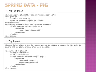    Pig Template
<context:property-placeholder location="hadoop.properties" />
<configuration>
      fs.default.name=${hd.fs}
      mapred.job.tracker=${mapred.job.tracker}
</configuration>
<pig-factory properties-location="pig-server.properties"
      <script location="initialization.pig">
            <arguments>
                  inputFile=${initInputFile}
            </arguments>
      </script>
<pig-factory/>


   Pig Runner
PigRunner helper class to provide a convenient way to repeatedly execute Pig jobs and also
execute HDFS scripts before and after their execution.

<pig-runner id="pigRunner"
      pre-action="hdfsScript"
      run-at-startup="true" >
      <script location="password-analysis.pig">
            <arguments>
                  inputDir=${inputDir}
                  outputDir=${outputDir}
            </arguments>
      </script>
</pig-runner>
 