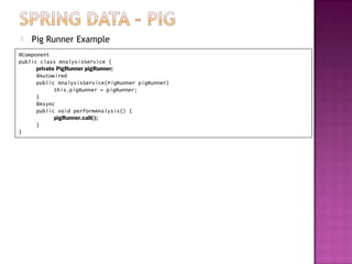    Pig Runner Example
@Component
public class AnalysisService {
      private PigRunner pigRunner;
      @Autowired
      public AnalysisService(PigRunner pigRunner)
             this.pigRunner = pigRunner;
      }
      @Async
      public void performAnalysis() {
             pigRunner.call();
      }
}
 