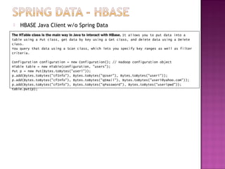   HBASE Java Client w/o Spring Data
The HTable class is the main way in Java to interact with HBase. It allows you to put data into a
table using a Put class, get data by key using a Get class, and delete data using a Delete
class.
You query that data using a Scan class, which lets you specify key ranges as well as filter
criteria.

Configuration configuration = new Configuration(); // Hadoop configuration object
HTable table = new HTable(configuration, "users");
Put p = new Put(Bytes.toBytes("user1"));
p.add(Bytes.toBytes("cfInfo"), Bytes.toBytes("qUser"), Bytes.toBytes("user1"));
p.add(Bytes.toBytes("cfInfo"), Bytes.toBytes("qEmail"), Bytes.toBytes("user1@yahoo.com"));
p.add(Bytes.toBytes("cfInfo"), Bytes.toBytes("qPassword"), Bytes.toBytes("user1pwd"));
table.put(p);
 