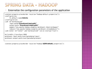    Externalize the configuration parameters of the application
<context:property-placeholder location="hadoop-default.properties"/>
<configuration>
      fs.default.name=${hd.fs}
</configuration>
<job id="wordcountJob"
      input-path="${wordcount.input.path}"
      output-path="${wordcount.output.path}"
      mapper="org.apache.hadoop.examples.WordCount.TokenizerMapper"
      reducer="org.apache.hadoop.examples.WordCount.IntSumReducer"/>
<job-runner id="runner" job="wordcountJob" run-at-startup="true"/>

hd.fs=hdfs://localhost:9000
wordcount.input.path=/user/gutenberg/input/
wordcount.output.path=/user/gutenberg/output/


<context:property-placeholder location="hadoop-${ENV:default}.properties"/>
 