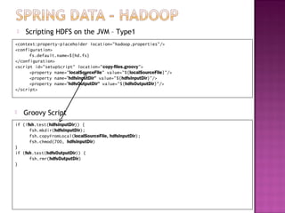   Scripting HDFS on the JVM – Type1
<context:property-placeholder location="hadoop.properties"/>
<configuration>
      fs.default.name=${hd.fs}
</configuration>
<script id="setupScript" location="copy-files.groovy">
      <property name="localSourceFile" value="${localSourceFile}"/>
      <property name=“hdfsInputDir" value="${hdfsInputDir}"/>
      <property name=“hdfsOutputDir" value="${hdfsOutputDir}"/>
</script>



       Groovy Script
if (!fsh.test(hdfsInputDir)) {
      fsh.mkdir(hdfsInputDir);
      fsh.copyFromLocal(localSourceFile, hdfsInputDir);
      fsh.chmod(700, hdfsInputDir)
}
if (fsh.test(hdfsOutputDir)) {
      fsh.rmr(hdfsOutputDir)
}
 
