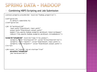    Combining HDFS Scripting and Job Submission
<context:property-placeholder location="hadoop.properties"/>

<configuration>
      fs.default.name=${hd.fs}
</configuration>

<job id="wordcountJob"
      input-path="${wordcount.input.path}"
      output-path="${wordcount.output.path}"
      mapper="org.apache.hadoop.examples.WordCount.TokenizerMapper"
      reducer="org.apache.hadoop.examples.WordCount.IntSumReducer"/>

<script id="setupScript" location="copy-files.groovy">
       <property name="localSourceFile" value="${localSourceFile}"/>
       <property name="inputDir" value="${wordcount.input.path}"/>
       <property name="outputDir" value="${wordcount.output.path}"/>
</script>

<job-runner id="runner" run-at-startup="true"
      pre-action="setupScript"
      job="wordcountJob"/>
 