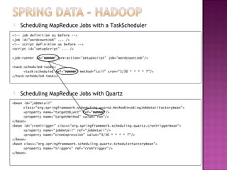    Scheduling MapReduce Jobs with a TaskScheduler
<!-- job definition as before -->
<job id="wordcountJob" ... />
<!-- script definition as before -->
<script id="setupScript" ... />

<job-runner id="runner" pre-action="setupScript" job="wordcountJob"/>

<task:scheduled-tasks>
      <task:scheduled ref="runner" method="call" cron="3/30 * * * * ?"/>
</task:scheduled-tasks>



   Scheduling MapReduce Jobs with Quartz
<bean id="jobDetail"
      class="org.springframework.scheduling.quartz.MethodInvokingJobDetailFactoryBean">
      <property name="targetObject" ref="runner"/>
      <property name="targetMethod" value="run"/>
</bean>
<bean id="cronTrigger" class="org.springframework.scheduling.quartz.CronTriggerBean">
      <property name="jobDetail" ref="jobDetail"/>
      <property name="cronExpression" value="3/30 * * * * ?"/>
</bean>
<bean class="org.springframework.scheduling.quartz.SchedulerFactoryBean">
      <property name="triggers" ref="cronTrigger"/>
</bean>
 