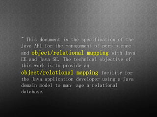 " This document is the specification of the
Java API for the management of persistence
and object/relational mapping with Java
EE and Java SE. The technical objective of
this work is to provide an
object/relational mapping facility for
the Java application developer using a Java
domain model to man- age a relational
database.
 