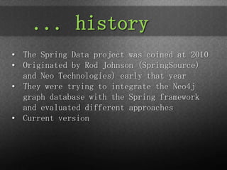 ... history
• The Spring Data project was coined at 2010
• Originated by Rod Johnson (SpringSource)
  and Neo Technologies) early that year
• They were trying to integrate the Neo4j
  graph database with the Spring framework
  and evaluated different approaches
• Current version
 
