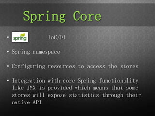 Spring Core
•            IoC/DI

• Spring namespace

• Configuring resources to access the stores

• Integration with core Spring functionality
  like JMX is provided which means that some
  stores will expose statistics through their
  native API
 