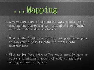 ...Mapping
• A very core part of the Spring Data modules is a
  mapping and conversion API that allows obtaining
  meta-data about domain classes

• Most of the NoSQL Java APIs do not provide support
  to map domain objects onto the stores data
  abstractions

• With native Java drivers You would usually have to
  write a significant amount of code to map data
  onto your domain objects
 