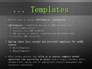 ... Templates
• Heavily used in spring (JdbcTemplate, JmsTemplate)

• JdbcTemplate - simplifies the use of JDBC and helps to:
   • avoid common errors
   • executes core JDBC workflow
   • SQL queries or updates, iteration over ResultSets and
   • catching JDBC exceptions

• Spring takes this concept and provided templates for noSQL
  stores
   • RedisTemplate
   • MongoTemplate

• Offer helper methods that allow us to execute commonly needed
  operations like persisting an object with a single statement while
  automatically taking care of appropriate resource management and
  exception translation
 