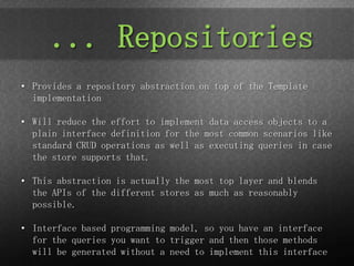 ... Repositories
• Provides a repository abstraction on top of the Template
  implementation

• Will reduce the effort to implement data access objects to a
  plain interface definition for the most common scenarios like
  standard CRUD operations as well as executing queries in case
  the store supports that.

• This abstraction is actually the most top layer and blends
  the APIs of the different stores as much as reasonably
  possible.

• Interface based programming model, so you have an interface
  for the queries you want to trigger and then those methods
  will be generated without a need to implement this interface
 