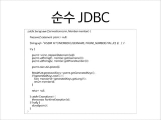 순수 JDBC
public Long save(Connection conn, Member member) {
PreparedStatement pstmt = null;
String sql = "INSERT INTO MEMBER(USERNAME, PHONE_NUMBER) VALUES (?, ?)";
try {
pstmt = conn.prepareStatement(sql);
pstmt.setString(1, member.getUsername());
pstmt.setString(2, member.getPhoneNumber());
pstmt.executeUpdate();
ResultSet generatedKeys = pstmt.getGeneratedKeys();
if (generatedKeys.next()) {
long memberId = generatedKeys.getLong(1);
return memberId;
}
return null;
} catch (Exception e) {
throw new RuntimeException(e);
} finally {
close(pstmt);
}
}

 