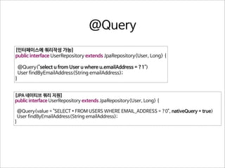 @Query
[인터페이스에 쿼리작성 가능]
public interface UserRepository extends JpaRepository<User, Long> {
@Query("select u from User u where u.emailAddress = ?1")
User findByEmailAddress(String emailAddress);
}
[JPA 네이티브 쿼리 지원]
public interface UserRepository extends JpaRepository<User, Long> {

}

@Query(value = "SELECT * FROM USERS WHERE EMAIL_ADDRESS = ?0", nativeQuery = true)
User findByEmailAddress(String emailAddress);

 