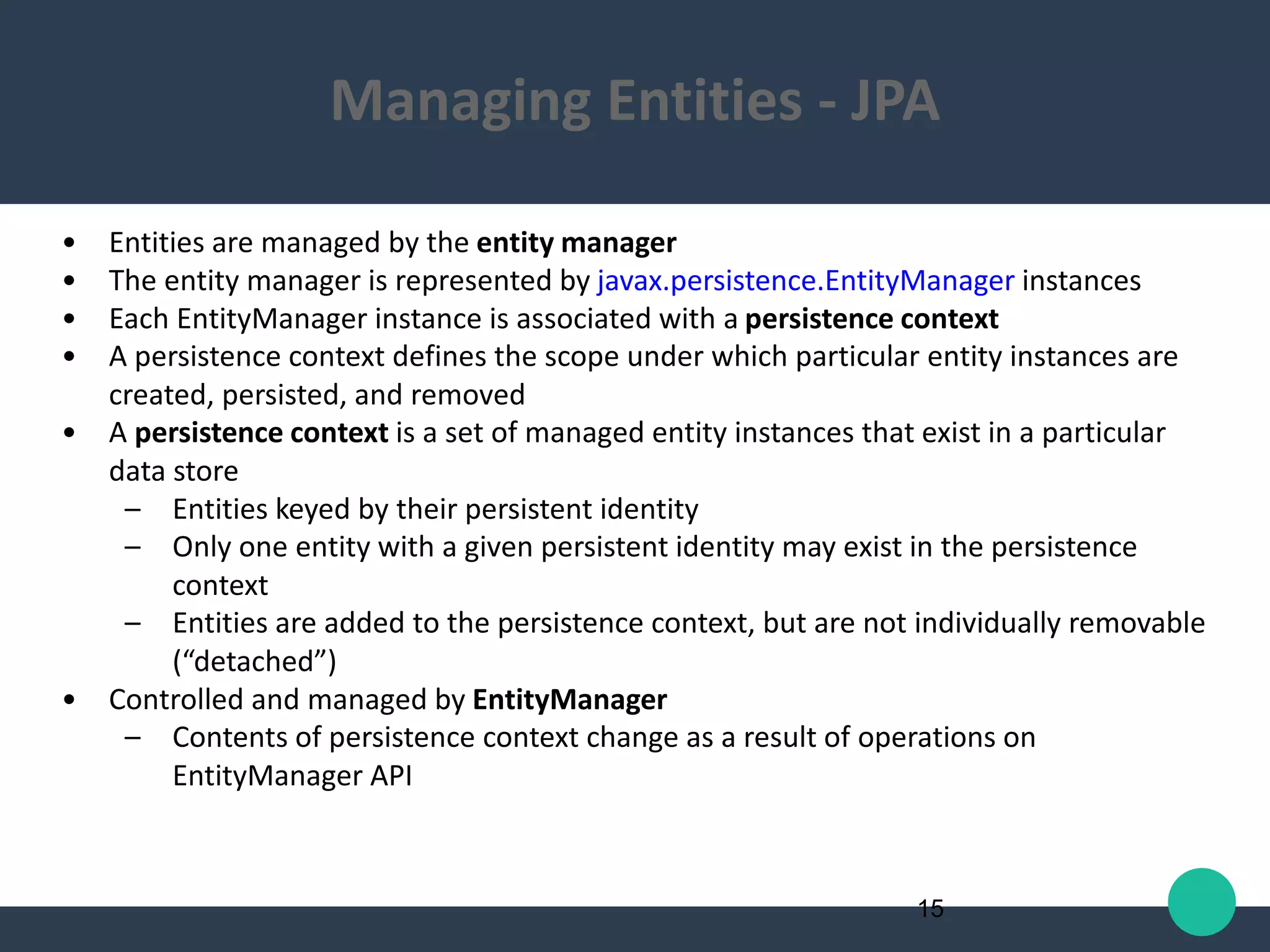 • Entities are managed by the entity manager
• The entity manager is represented by javax.persistence.EntityManager instances
• Each EntityManager instance is associated with a persistence context
• A persistence context defines the scope under which particular entity instances are
created, persisted, and removed
• A persistence context is a set of managed entity instances that exist in a particular
data store
– Entities keyed by their persistent identity
– Only one entity with a given persistent identity may exist in the persistence
context
– Entities are added to the persistence context, but are not individually removable
(“detached”)
• Controlled and managed by EntityManager
– Contents of persistence context change as a result of operations on
EntityManager API
15
Managing Entities - JPA
 
