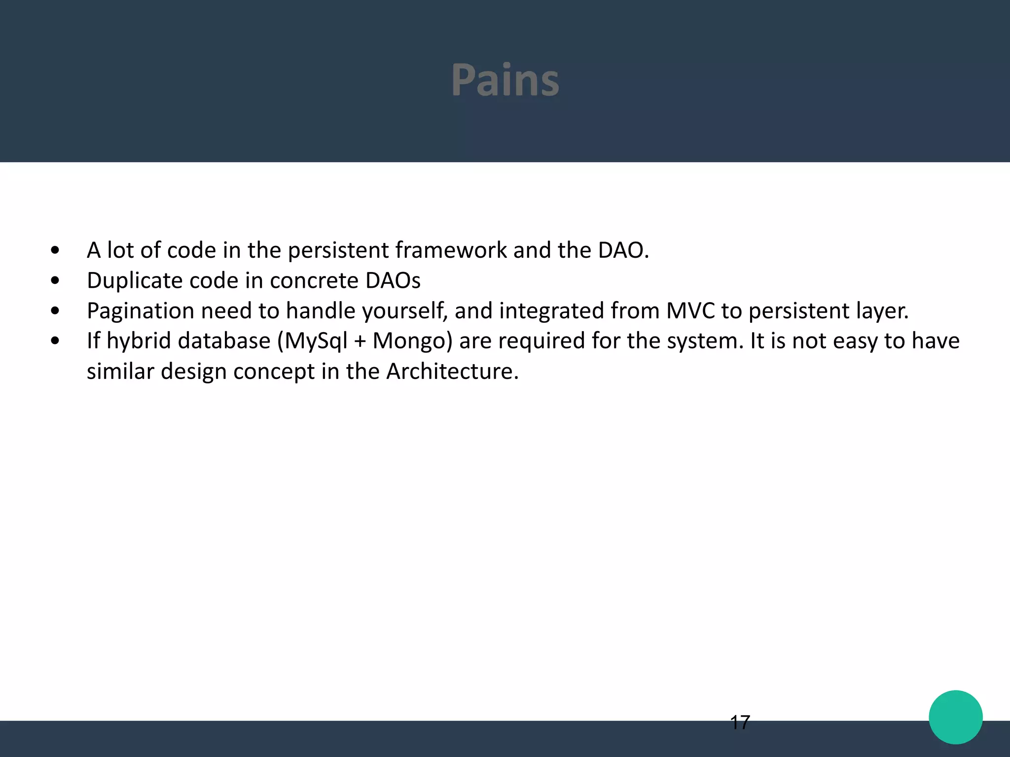 • A lot of code in the persistent framework and the DAO.
• Duplicate code in concrete DAOs
• Pagination need to handle yourself, and integrated from MVC to persistent layer.
• If hybrid database (MySql + Mongo) are required for the system. It is not easy to have
similar design concept in the Architecture.
17
Pains
 