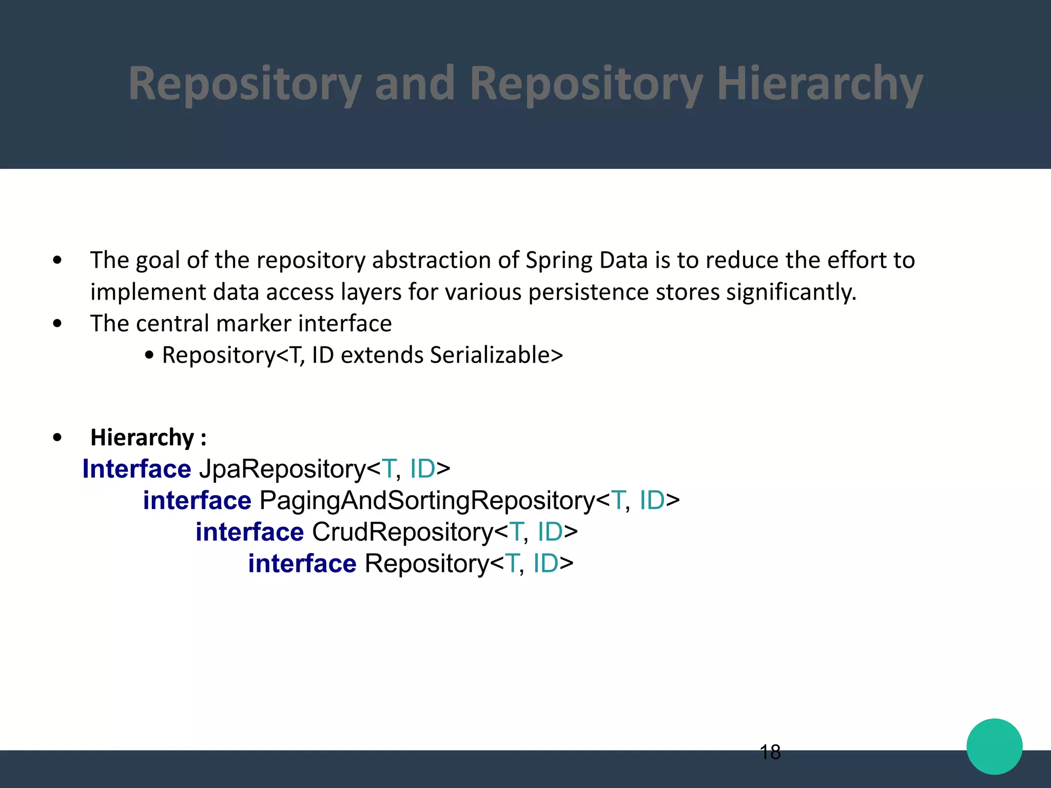 • The goal of the repository abstraction of Spring Data is to reduce the effort to
implement data access layers for various persistence stores significantly.
• The central marker interface
• Repository<T, ID extends Serializable>
• Hierarchy :
Interface JpaRepository<T, ID>
interface PagingAndSortingRepository<T, ID>
interface CrudRepository<T, ID>
interface Repository<T, ID>
18
Repository and Repository Hierarchy
 