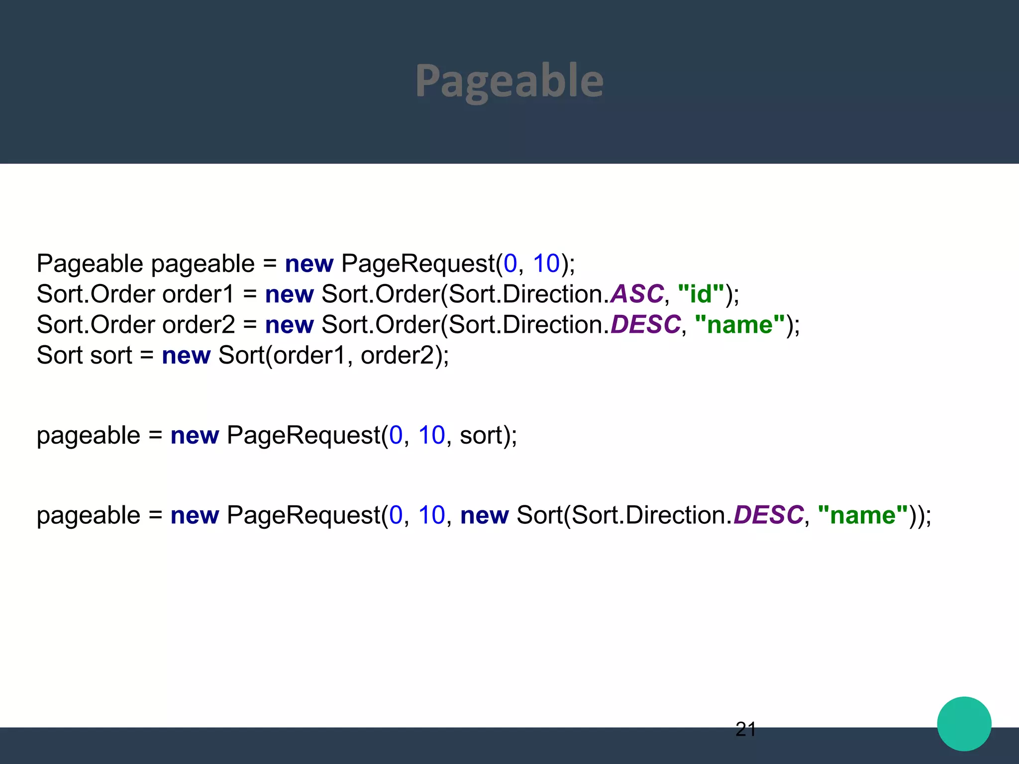 Pageable pageable = new PageRequest(0, 10);
Sort.Order order1 = new Sort.Order(Sort.Direction.ASC, "id");
Sort.Order order2 = new Sort.Order(Sort.Direction.DESC, "name");
Sort sort = new Sort(order1, order2);
pageable = new PageRequest(0, 10, sort);
pageable = new PageRequest(0, 10, new Sort(Sort.Direction.DESC, "name"));
21
Pageable
 