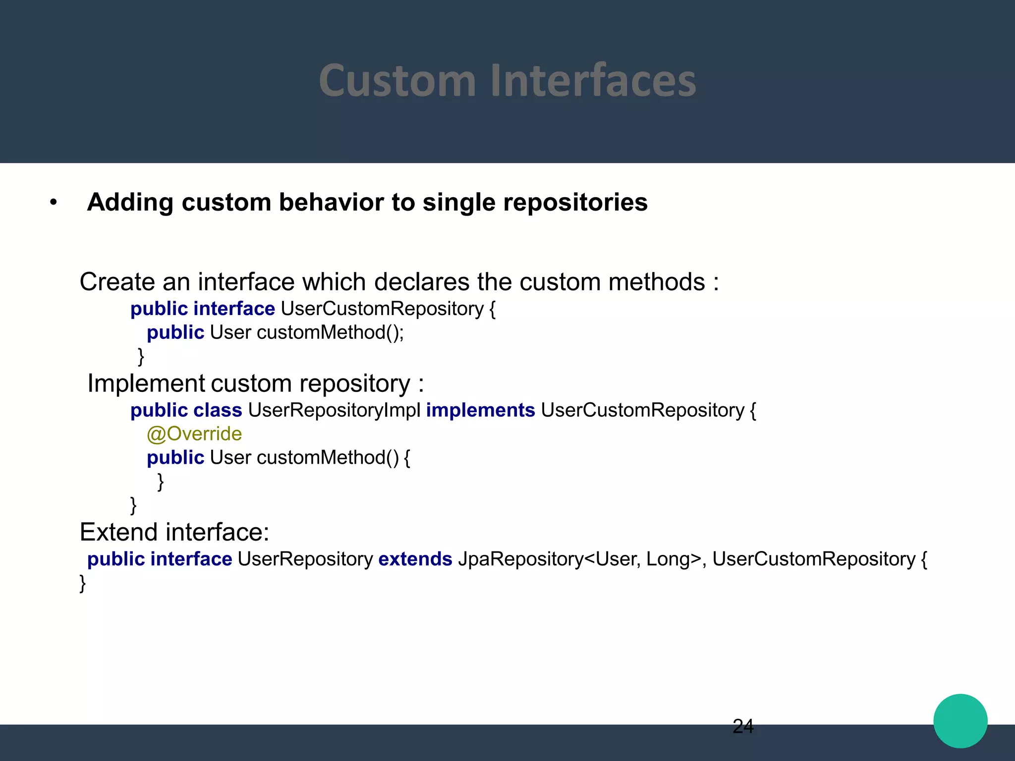 • Adding custom behavior to single repositories
Create an interface which declares the custom methods :
public interface UserCustomRepository {
public User customMethod();
}
Implement custom repository :
public class UserRepositoryImpl implements UserCustomRepository {
@Override
public User customMethod() {
}
}
Extend interface:
public interface UserRepository extends JpaRepository<User, Long>, UserCustomRepository {
}
24
Custom Interfaces
 
