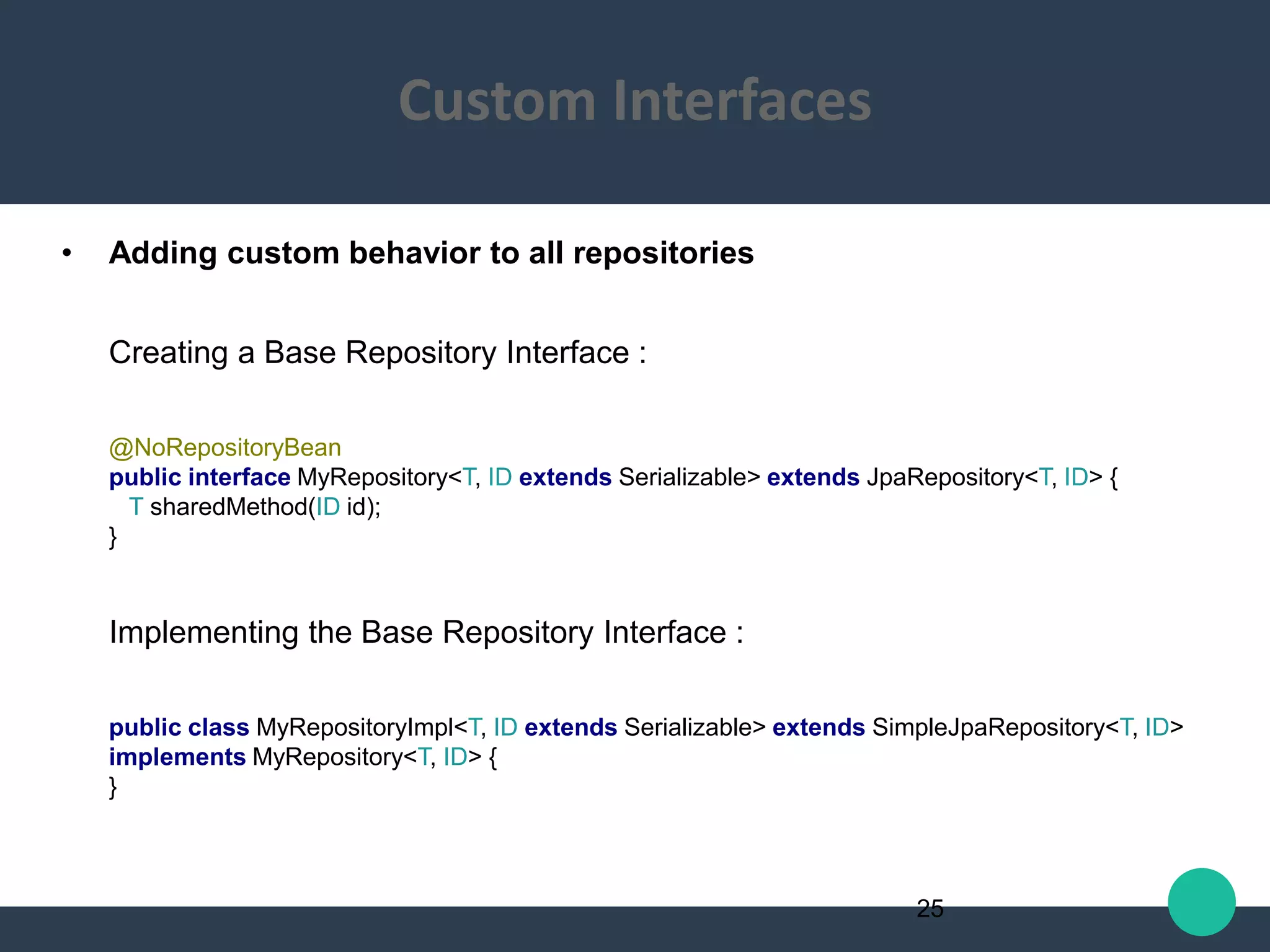• Adding custom behavior to all repositories
Creating a Base Repository Interface :
@NoRepositoryBean
public interface MyRepository<T, ID extends Serializable> extends JpaRepository<T, ID> {
T sharedMethod(ID id);
}
Implementing the Base Repository Interface :
public class MyRepositoryImpl<T, ID extends Serializable> extends SimpleJpaRepository<T, ID>
implements MyRepository<T, ID> {
}
25
Custom Interfaces
 
