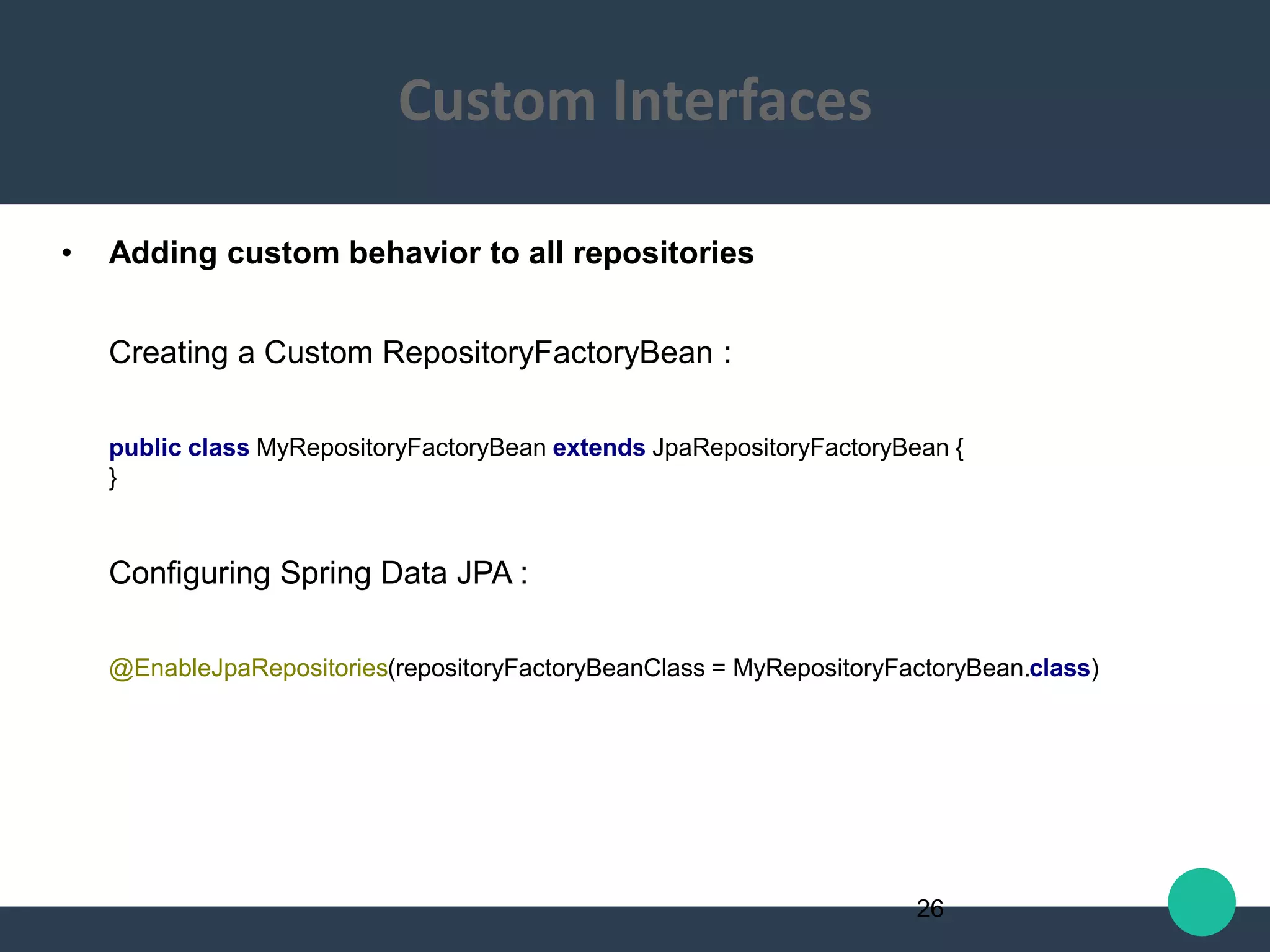 • Adding custom behavior to all repositories
Creating a Custom RepositoryFactoryBean :
public class MyRepositoryFactoryBean extends JpaRepositoryFactoryBean {
}
Configuring Spring Data JPA :
@EnableJpaRepositories(repositoryFactoryBeanClass = MyRepositoryFactoryBean.class)
26
Custom Interfaces
 