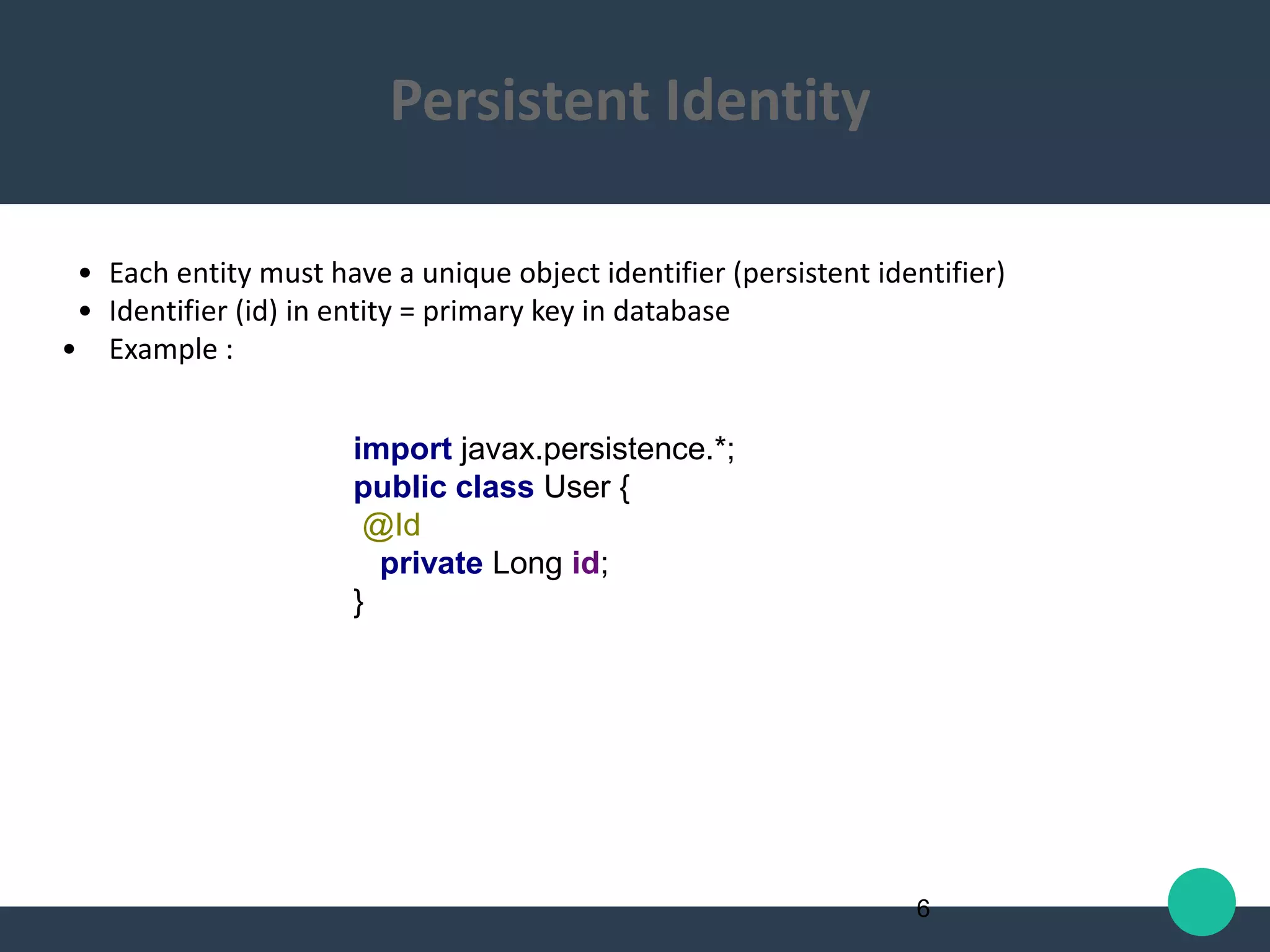 • Each entity must have a unique object identifier (persistent identifier)
• Identifier (id) in entity = primary key in database
• Example :
import javax.persistence.*;
public class User {
@Id
private Long id;
}
6
Persistent Identity
 