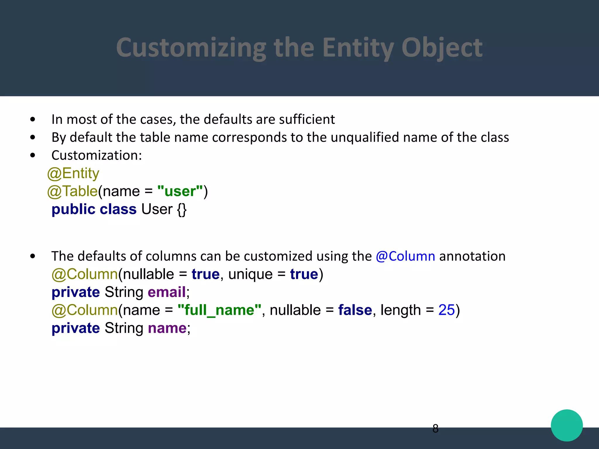 • In most of the cases, the defaults are sufficient
• By default the table name corresponds to the unqualified name of the class
• Customization:
@Entity
@Table(name = "user")
public class User {}
• The defaults of columns can be customized using the @Column annotation
@Column(nullable = true, unique = true)
private String email;
@Column(name = "full_name", nullable = false, length = 25)
private String name;
8
Customizing the Entity Object
 