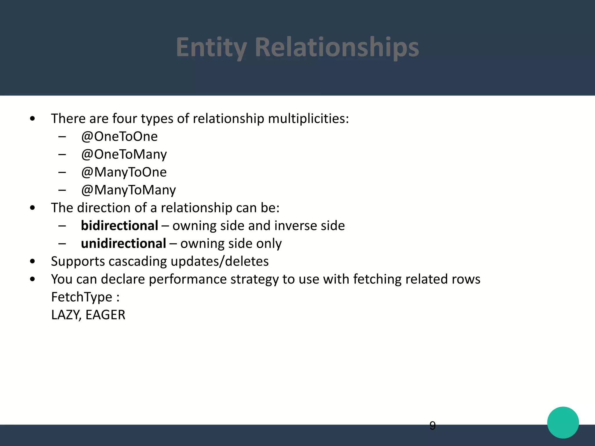 • There are four types of relationship multiplicities:
– @OneToOne
– @OneToMany
– @ManyToOne
– @ManyToMany
• The direction of a relationship can be:
– bidirectional – owning side and inverse side
– unidirectional – owning side only
• Supports cascading updates/deletes
• You can declare performance strategy to use with fetching related rows
FetchType :
LAZY, EAGER
9
Entity Relationships
 