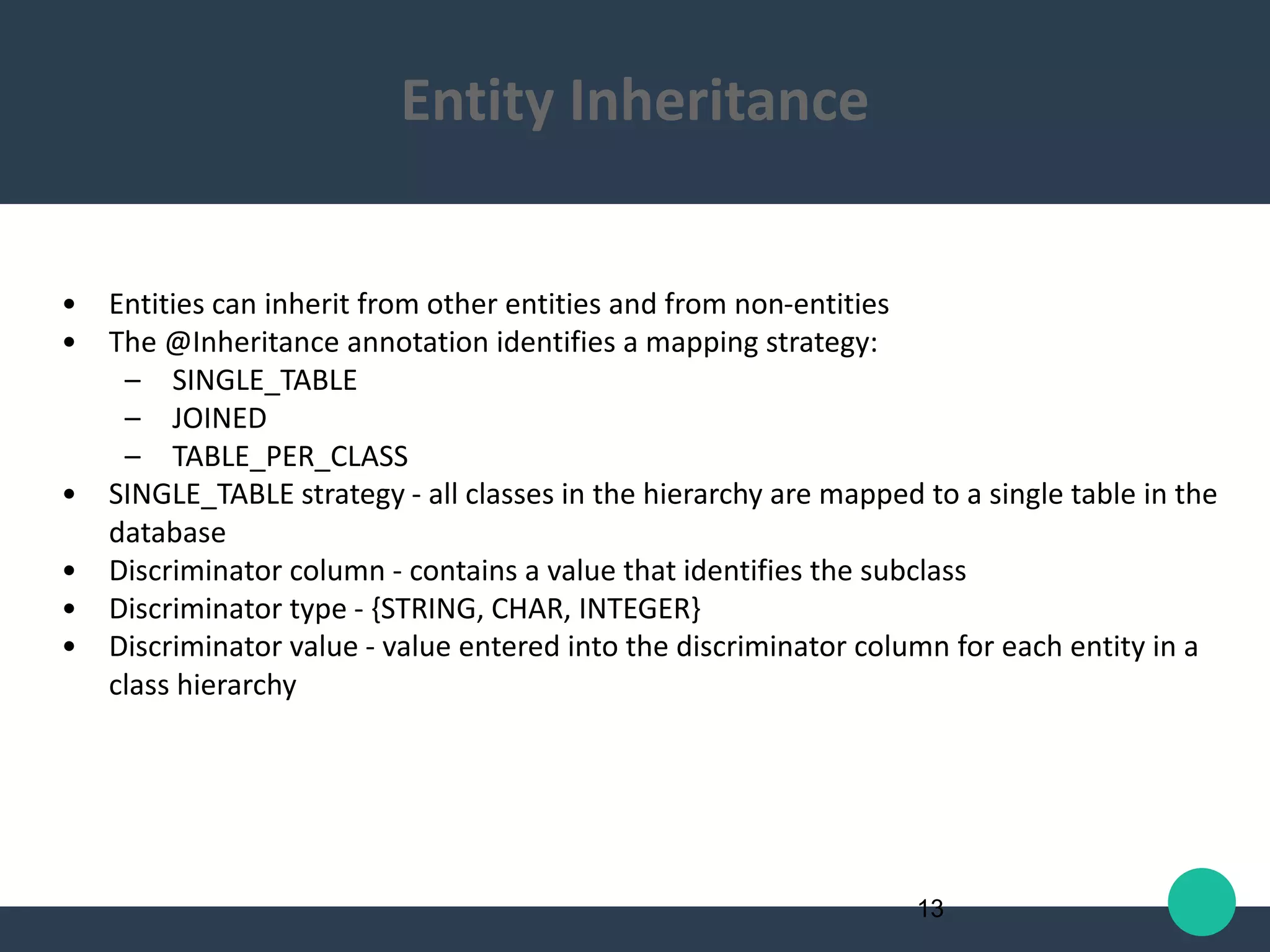 • Entities can inherit from other entities and from non-entities
• The @Inheritance annotation identifies a mapping strategy:
– SINGLE_TABLE
– JOINED
– TABLE_PER_CLASS
• SINGLE_TABLE strategy - all classes in the hierarchy are mapped to a single table in the
database
• Discriminator column - contains a value that identifies the subclass
• Discriminator type - {STRING, CHAR, INTEGER}
• Discriminator value - value entered into the discriminator column for each entity in a
class hierarchy
13
Entity Inheritance
 