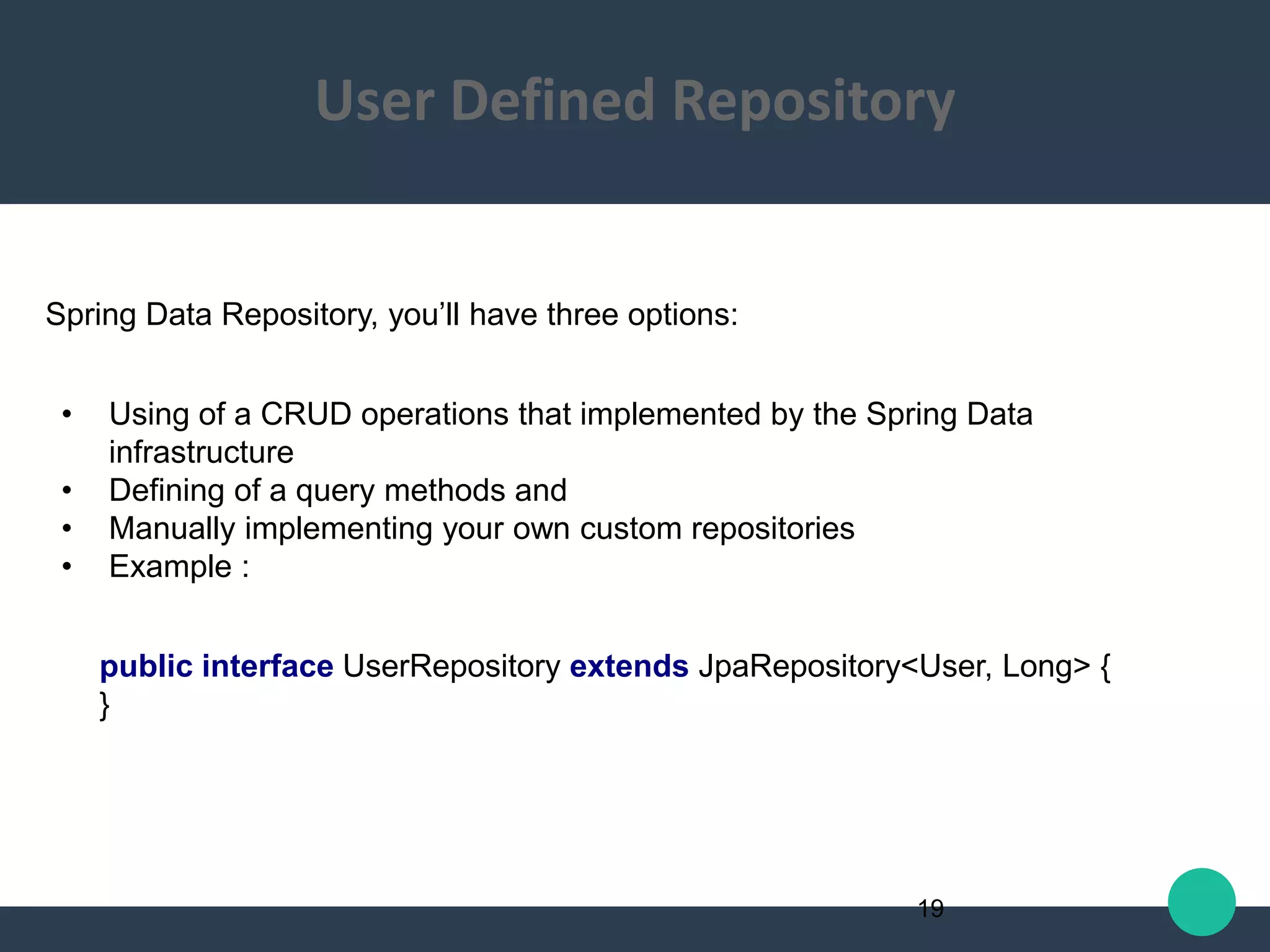 Spring Data Repository, you’ll have three options:
• Using of a CRUD operations that implemented by the Spring Data
infrastructure
• Defining of a query methods and
• Manually implementing your own custom repositories
• Example :
public interface UserRepository extends JpaRepository<User, Long> {
}
19
User Defined Repository
 