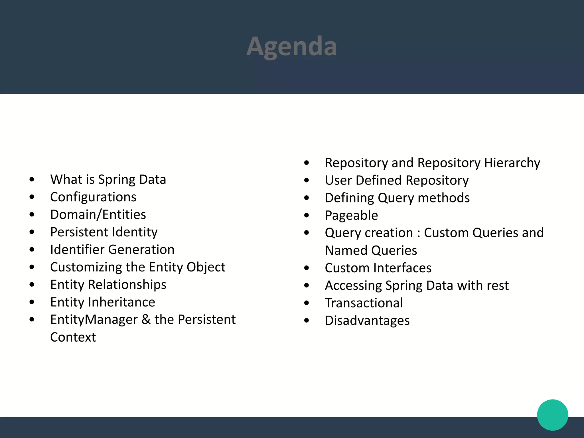 • What is Spring Data
• Configurations
• Domain/Entities
• Persistent Identity
• Identifier Generation
• Customizing the Entity Object
• Entity Relationships
• Entity Inheritance
• EntityManager & the Persistent
Context
Agenda
• Repository and Repository Hierarchy
• User Defined Repository
• Defining Query methods
• Pageable
• Query creation : Custom Queries and
Named Queries
• Custom Interfaces
• Accessing Spring Data with rest
• Transactional
• Disadvantages
 