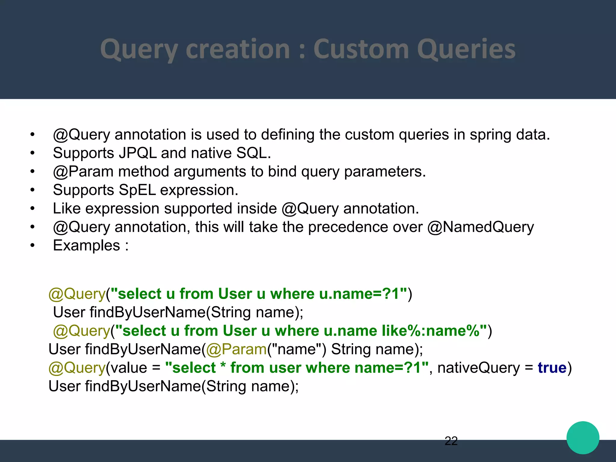 • @Query annotation is used to defining the custom queries in spring data.
• Supports JPQL and native SQL.
• @Param method arguments to bind query parameters.
• Supports SpEL expression.
• Like expression supported inside @Query annotation.
• @Query annotation, this will take the precedence over @NamedQuery
• Examples :
@Query("select u from User u where u.name=?1")
User findByUserName(String name);
@Query("select u from User u where u.name like%:name%")
User findByUserName(@Param("name") String name);
@Query(value = "select * from user where name=?1", nativeQuery = true)
User findByUserName(String name);
22
Query creation : Custom Queries
 