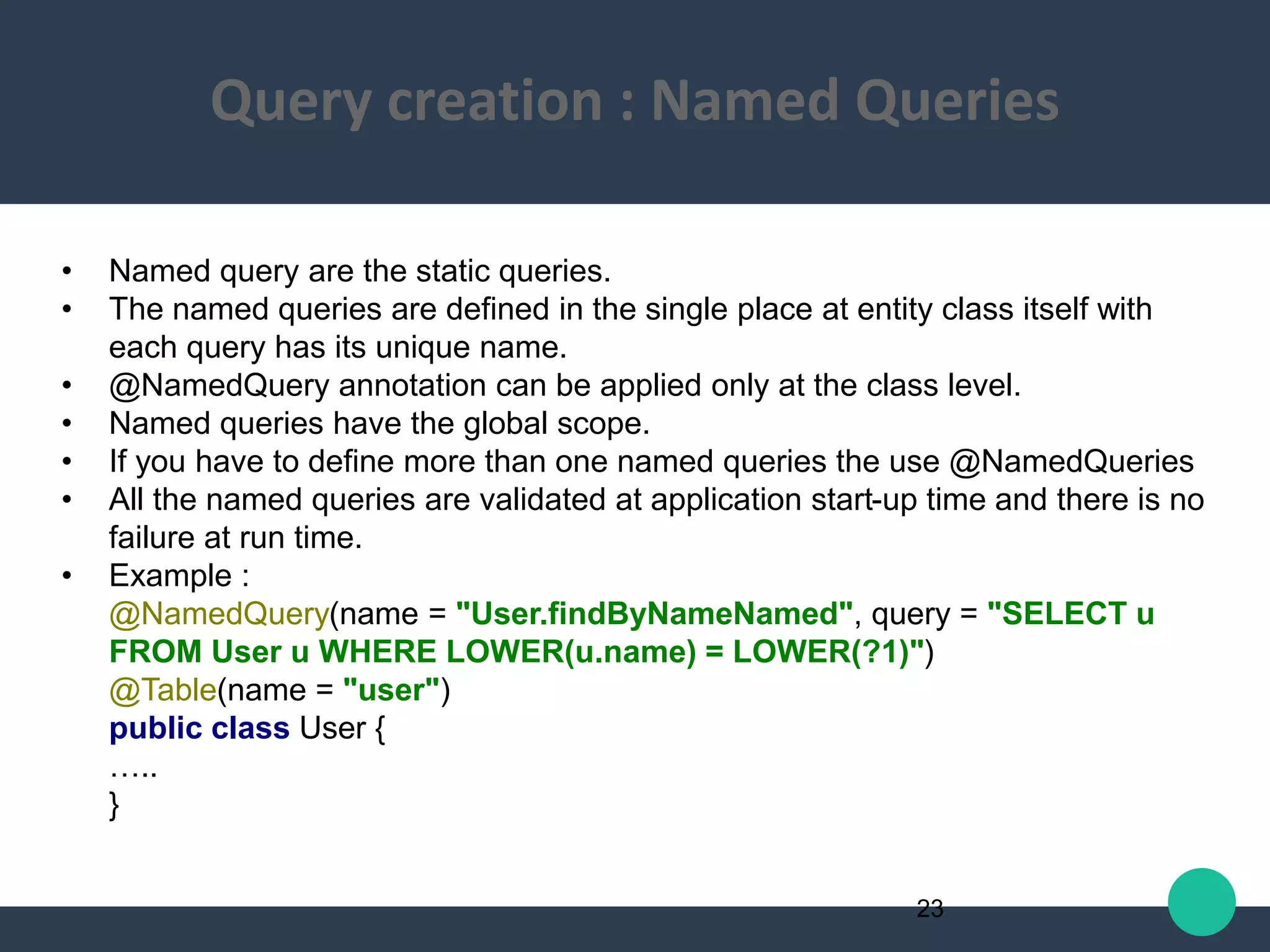 • Named query are the static queries.
• The named queries are defined in the single place at entity class itself with
each query has its unique name.
• @NamedQuery annotation can be applied only at the class level.
• Named queries have the global scope.
• If you have to define more than one named queries the use @NamedQueries
• All the named queries are validated at application start-up time and there is no
failure at run time.
• Example :
@NamedQuery(name = "User.findByNameNamed", query = "SELECT u
FROM User u WHERE LOWER(u.name) = LOWER(?1)")
@Table(name = "user")
public class User {
…..
}
23
Query creation : Named Queries
 