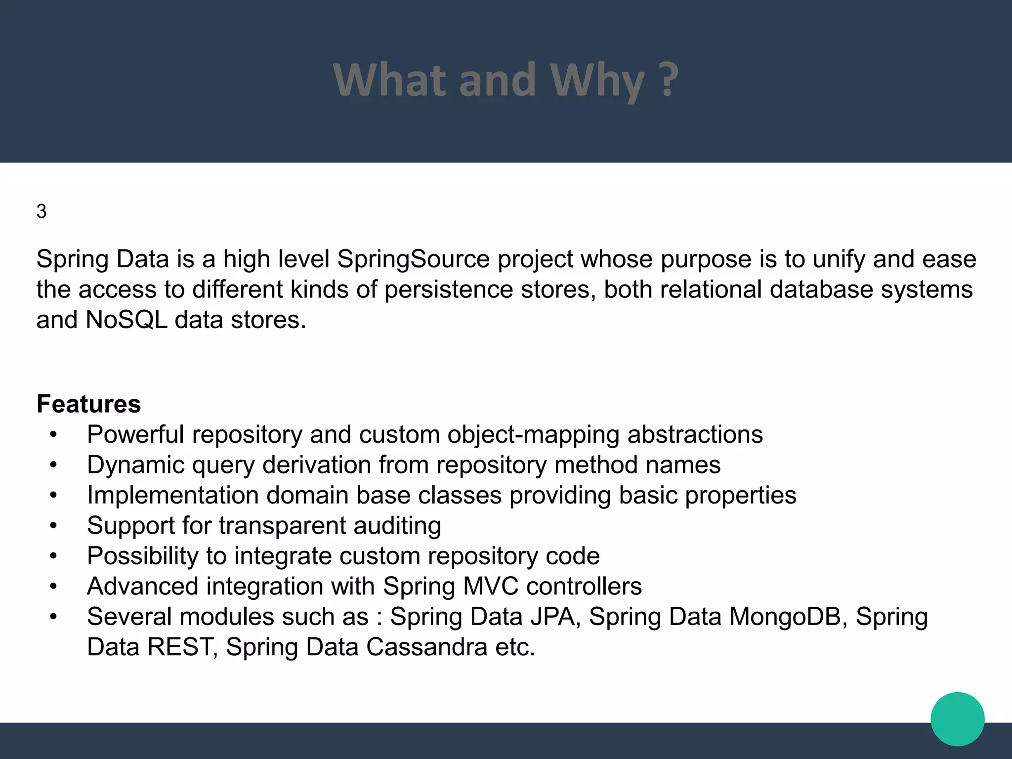 What and Why ?
Spring Data is a high level SpringSource project whose purpose is to unify and ease
the access to different kinds of persistence stores, both relational database systems
and NoSQL data stores.
Features
• Powerful repository and custom object-mapping abstractions
• Dynamic query derivation from repository method names
• Implementation domain base classes providing basic properties
• Support for transparent auditing
• Possibility to integrate custom repository code
• Advanced integration with Spring MVC controllers
• Several modules such as : Spring Data JPA, Spring Data MongoDB, Spring
Data REST, Spring Data Cassandra etc.
3
 
