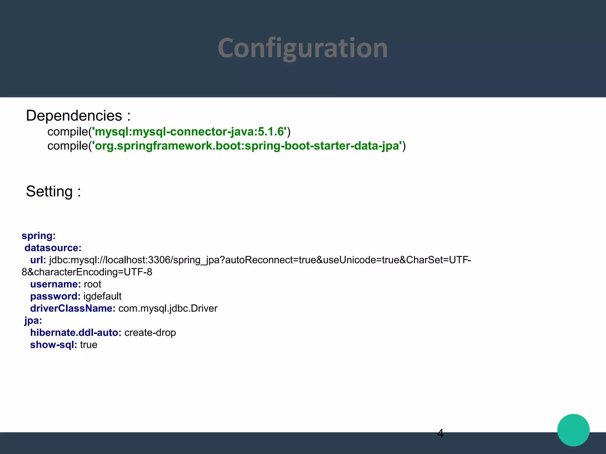 Dependencies :
compile('mysql:mysql-connector-java:5.1.6')
compile('org.springframework.boot:spring-boot-starter-data-jpa')
Setting :
spring:
datasource:
url: jdbc:mysql://localhost:3306/spring_jpa?autoReconnect=true&useUnicode=true&CharSet=UTF-
8&characterEncoding=UTF-8
username: root
password: igdefault
driverClassName: com.mysql.jdbc.Driver
jpa:
hibernate.ddl-auto: create-drop
show-sql: true
4
Configuration
 