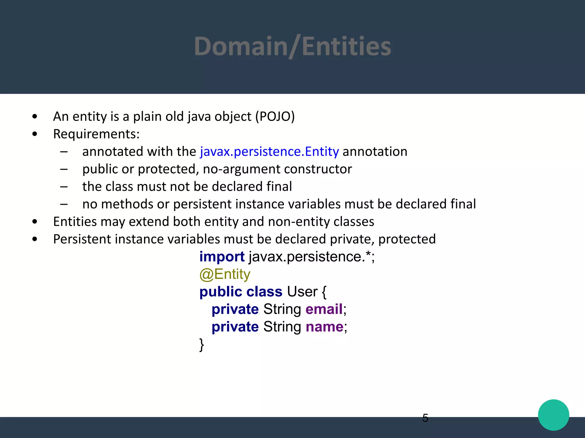 • An entity is a plain old java object (POJO)
• Requirements:
– annotated with the javax.persistence.Entity annotation
– public or protected, no-argument constructor
– the class must not be declared final
– no methods or persistent instance variables must be declared final
• Entities may extend both entity and non-entity classes
• Persistent instance variables must be declared private, protected
import javax.persistence.*;
@Entity
public class User {
private String email;
private String name;
}
5
Domain/Entities
 