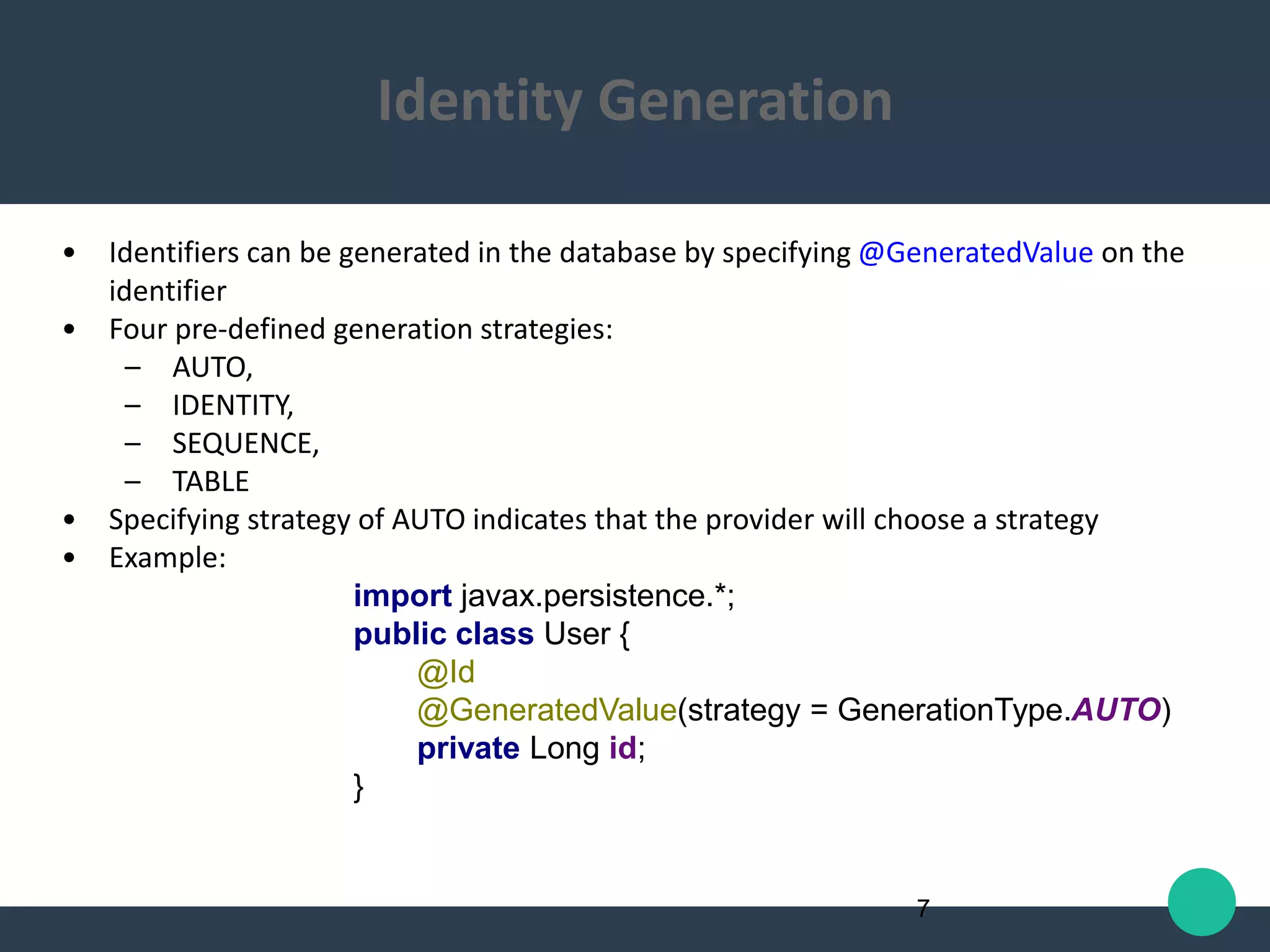 • Identifiers can be generated in the database by specifying @GeneratedValue on the
identifier
• Four pre-defined generation strategies:
– AUTO,
– IDENTITY,
– SEQUENCE,
– TABLE
• Specifying strategy of AUTO indicates that the provider will choose a strategy
• Example:
import javax.persistence.*;
public class User {
@Id
@GeneratedValue(strategy = GenerationType.AUTO)
private Long id;
}
7
Identity Generation
 