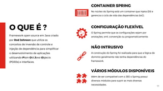 11
O QUE É ?
Framework open source em Java criado
por Rod Johnson que utiliza os
conceitos de inversão de controle e
injeção de dependência para simplificar
o desenvolvimento de aplicações
utilizando Plain Old Java Objects
(POJOs) e interfaces.
CONTAINER SPRING
No núcleo do Spring está um container que injeta (DI) e
gerencia o ciclo de vida das dependências (IoC).
CONFIGURAÇÃO FLEXÍVEL
O Spring permite que as configurações sejam por
anotações, xml, convenção ou programaticamente.
NÃO INTRUSIVO
A construção do Spring foi realizada para que a lógica de
domínio geralmente não tenha dependências do
framework.
VÁRIOS MÓDULOS DISPONÍVEIS
Além de ser compatível com o JEE o Spring possui
diversos módulos para suprir as mais diversas
necessidades.
 