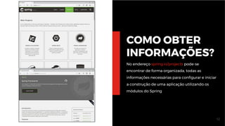 12
COMO OBTER
INFORMAÇÕES?
No endereço spring.io/projects pode-se
encontrar de forma organizada, todas as
informações necessárias para configurar e iniciar
a construção de uma aplicação utilizando os
módulos do Spring
 