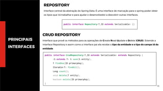 16
PRINCIPAIS
INTERFACES
public interface CrudRepository<T,ID extends Serializable> extends Repository {
<S extends T> S save(S entity);
T findOne(ID primaryKey);
Iterable<T> findAll();
Long count();
void delete(T entity);
boolean exists(ID primaryKey);
}
REPOSITORY
Interface central da abstração do Spring Data. É uma interface de marcação para o spring poder obter
os tipos que irá trabalhar e para ajudar o desenvolvedor a descobrir outras interfaces.
public interface Repository<T,ID extends Serializable> {}
CRUD REPOSITORY
Interface que provê os métodos para as operações de Create Read Update e Delete (CRUD). Estende a
interface Repository e assim como a interface pai ela recebe o tipo da entidade e o tipo do campo id da
entidade.
 