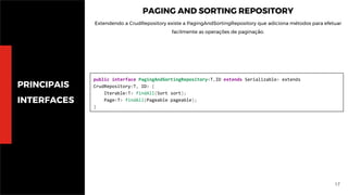 17
PRINCIPAIS
INTERFACES
PAGING AND SORTING REPOSITORY
Extendendo a CrudRepository existe a PagingAndSortingRepository que adiciona métodos para efetuar
facilmente as operações de paginação.
public interface PagingAndSortingRepository<T,ID extends Serializable> extends
CrudRepository<T, ID> {
Iterable<T> findAll(Sort sort);
Page<T> findAll(Pageable pageable);
}
 