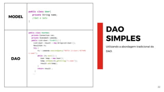 22
DAO
SIMPLES
Utilizando a abordagem tradicional do
DAO.
MODEL
public class User{
private String name;
//Get e Sets
}
DAO
public class UserDao{
private Connection con;
private Statement comando;
public List<User> findAll() {
List<User> result = new ArrayList<User>();
ResultSet rs;
try {
rs = comando.executeQuery("MATCH (n:User) RETURN
n.name");
while (rs.next()) {
User temp = new User();
temp.setName(rs.getString("n.name"));
result.add(temp);
}
return result ;
}
...
 