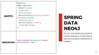 23
SPRING
DATA
NEO4J
Ao criar uma interface que estende a
interface Repository, o próprio Spring
Data se encarrega de implementar os
métodos.
ENTITY
@NodeEntity
public class Movie {
@GraphId Long id;
String title;
Person director;
@Relationship(type="ACTS_IN", direction =
Relationship.INCOMING)
Set<Person> actors;
@Relationship(type = "RATED")
List<Rating> ratings;
}
REPOSITORY
public interface MovieRepository extends
Repository<Movie, Long> {}
 