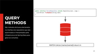 25
QUERY
METHODS
São métodos de busca declarados
na interface do repositório que são
examinados e interpretados pela
infraestrutura do Spring Data para
gerar as consultas.
public interface PersonRepository extends Repository<User, Long> {
List<Person> findByName(String name);
}
MATCH (:Actor {name:{name}}) return m
 