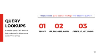 26
QUERY
LOOKUPS
É como o Spring Data realiza a
busca das queries. Atualmente
existem três formas.
CREATE
01
USE_DECLARED_QUERY
02
CREATE_IF_NOT_FOUND
03
<repositories query-lookup-strategy="use-declared-query"/>
 